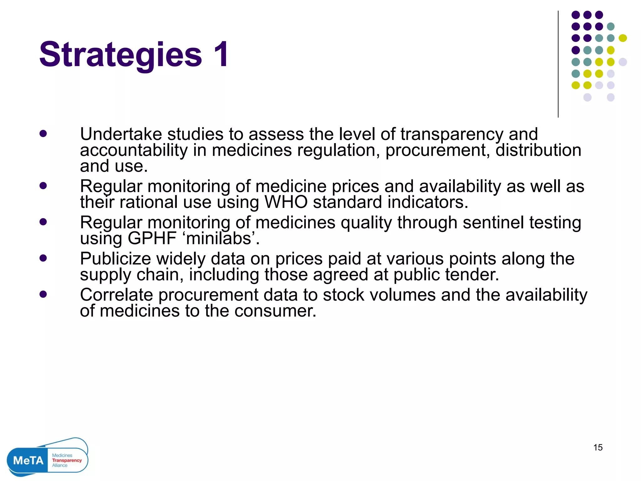 Strategies 1 Undertake studies to assess the level of transparency and accountability in medicines regulation, procurement, distribution and use. Regular monitoring of medicine prices and availability as well as their rational use using WHO standard indicators. Regular monitoring of medicines quality through sentinel testing using GPHF ‘minilabs’.  Publicize widely data on prices paid at various points along the supply chain, including those agreed at public tender.  Correlate procurement data to stock volumes and the availability of medicines to the consumer. 