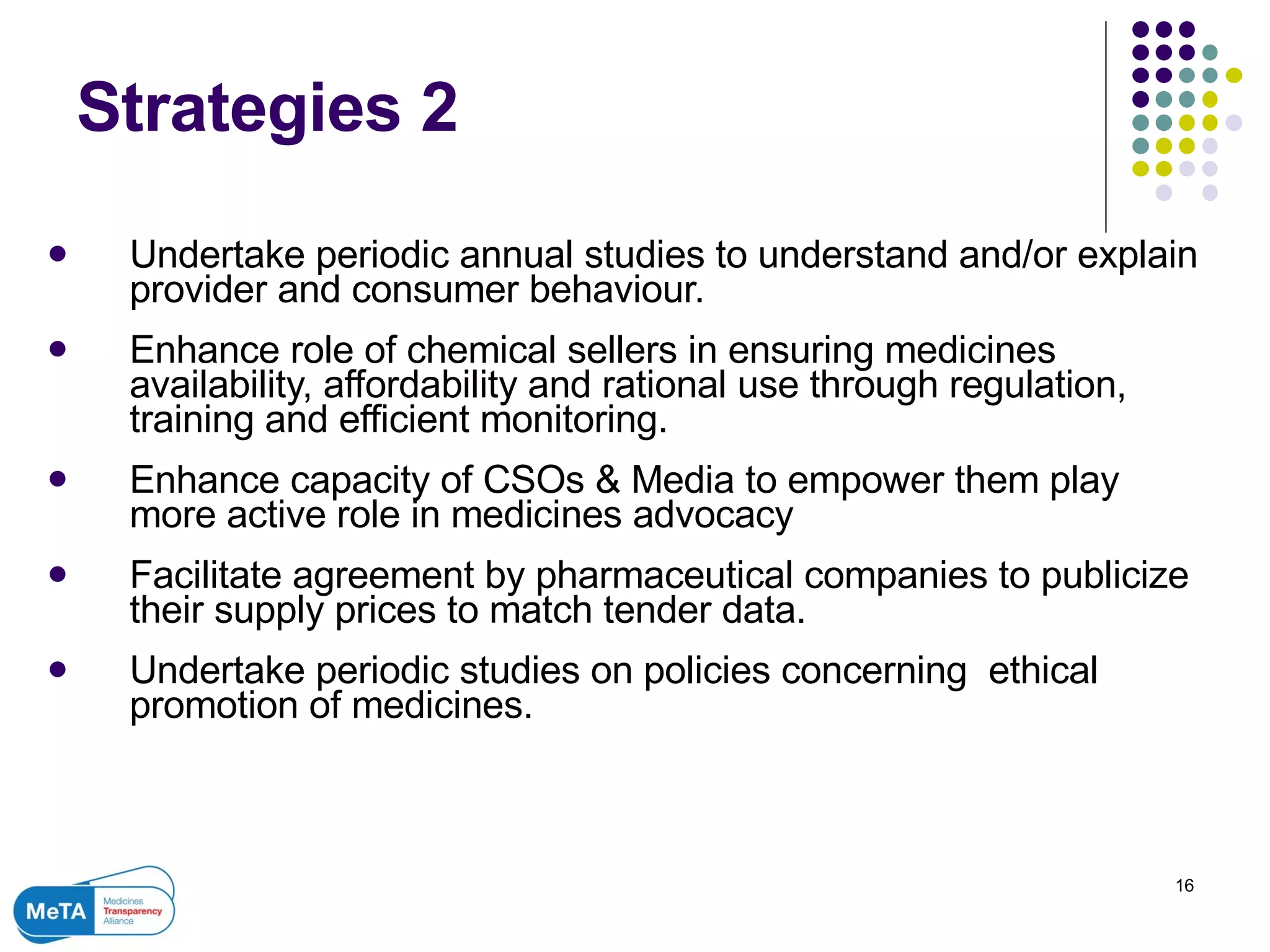 Strategies 2 Undertake periodic annual studies to understand and/or explain provider and consumer behaviour.  Enhance role of chemical sellers in ensuring medicines availability, affordability and rational use through regulation, training and efficient monitoring. Enhance capacity of CSOs & Media to empower them play more active role in medicines advocacy Facilitate agreement by pharmaceutical companies to publicize their supply prices to match tender data.  Undertake periodic studies on policies concerning  ethical promotion of medicines.  