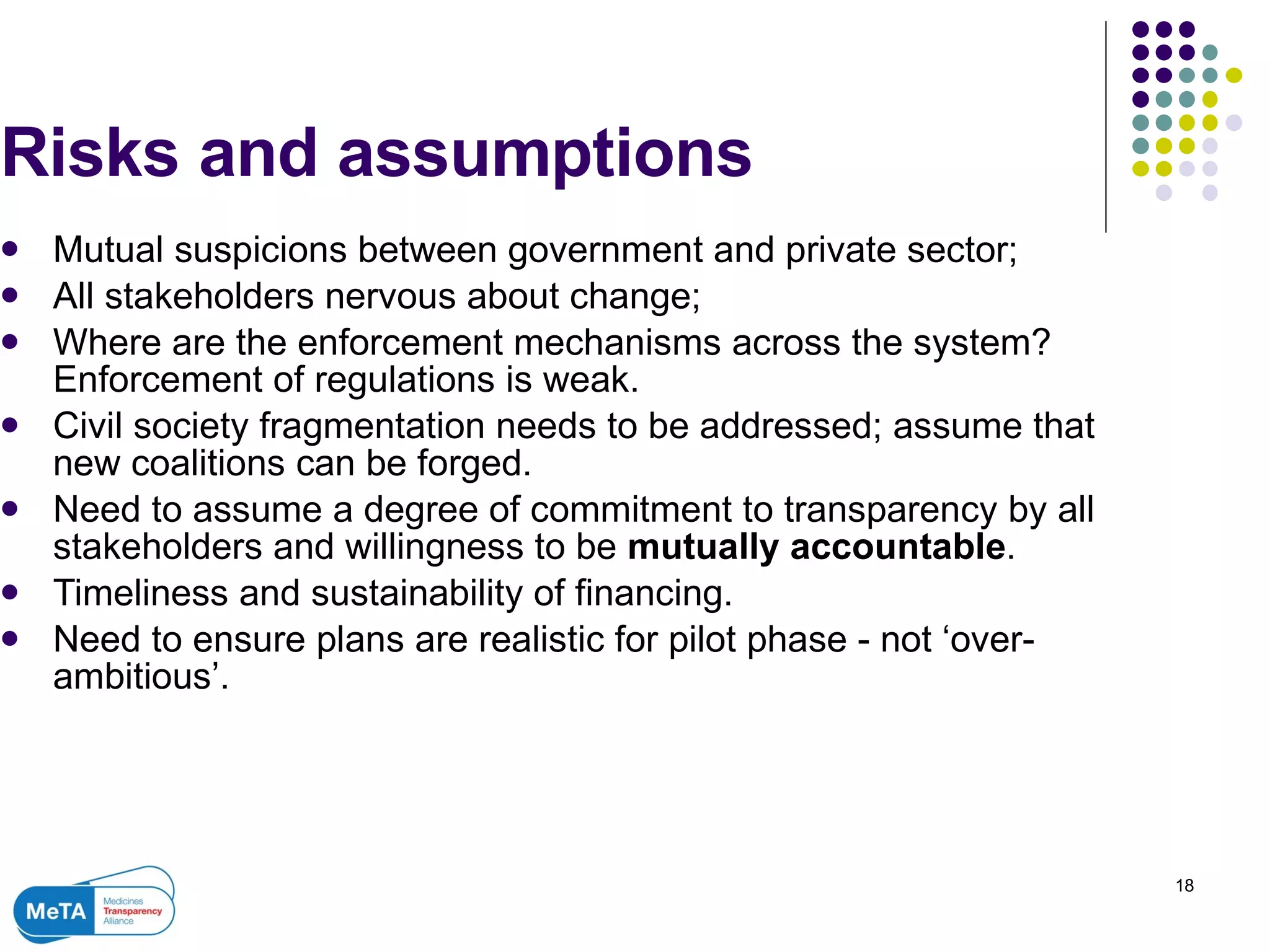Risks and assumptions  Mutual suspicions between government and private sector; All stakeholders nervous about change; Where are the enforcement mechanisms across the system? Enforcement of regulations is weak. Civil society fragmentation needs to be addressed; assume that new coalitions can be forged. Need to assume a degree of commitment to transparency by all stakeholders and willingness to be  mutually accountable . Timeliness and sustainability of financing. Need to ensure plans are realistic for pilot phase - not ‘over-ambitious’. 