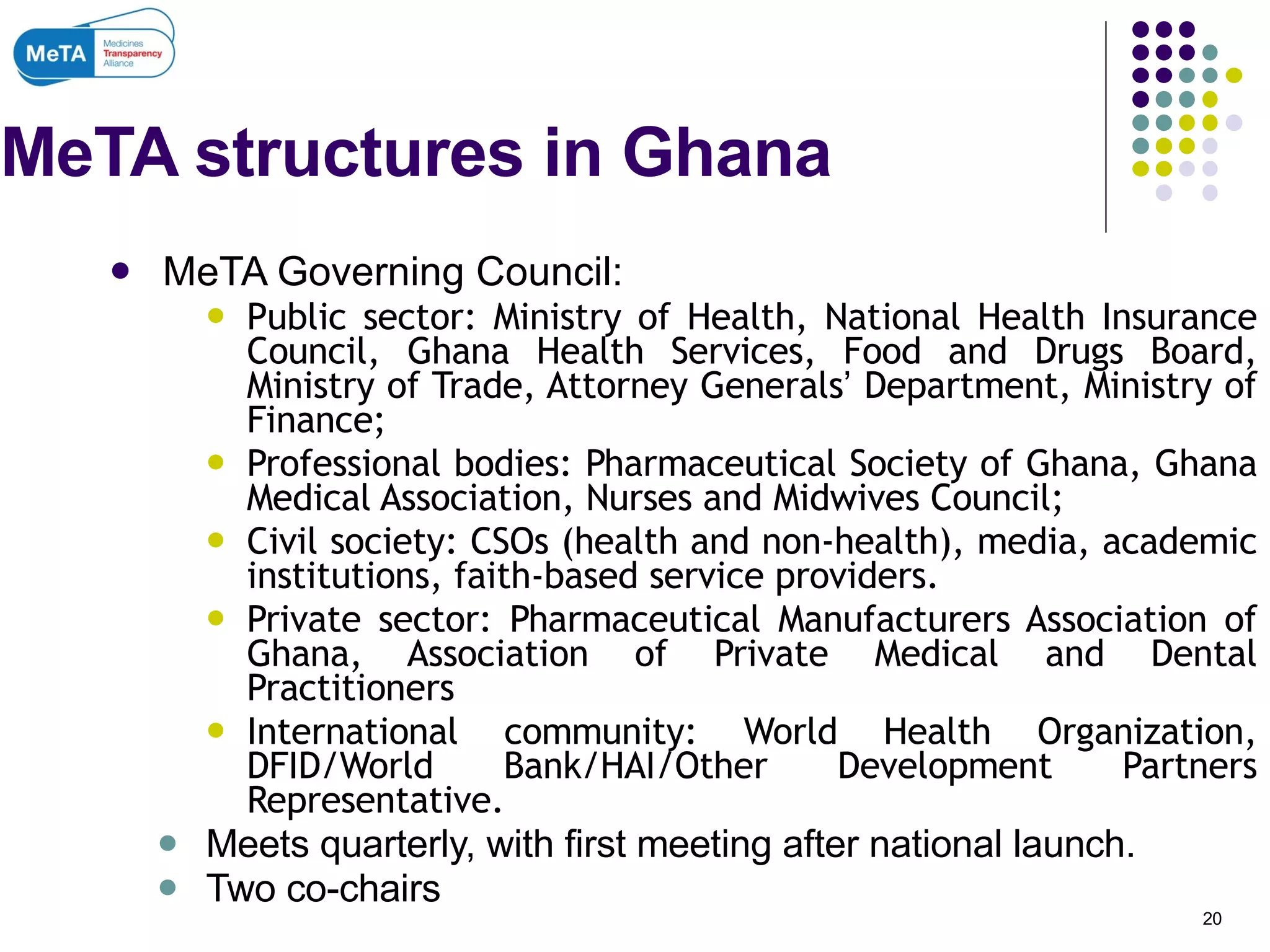 MeTA structures in Ghana MeTA Governing Council: Public sector: Ministry of Health, National Health Insurance Council, Ghana Health Services, Food and Drugs Board, Ministry of Trade, Attorney Generals ’  Department, Ministry of Finance; Professional bodies: Pharmaceutical Society of Ghana, Ghana Medical Association, Nurses and Midwives Council; Civil society: CSOs (health and non-health), media, academic institutions, faith-based service providers. Private sector: Pharmaceutical Manufacturers Association of Ghana, Association of Private Medical and Dental Practitioners International community: World Health Organization, DFID/World Bank/HAI/Other Development Partners Representative. Meets quarterly, with first meeting after national launch. Two co-chairs  