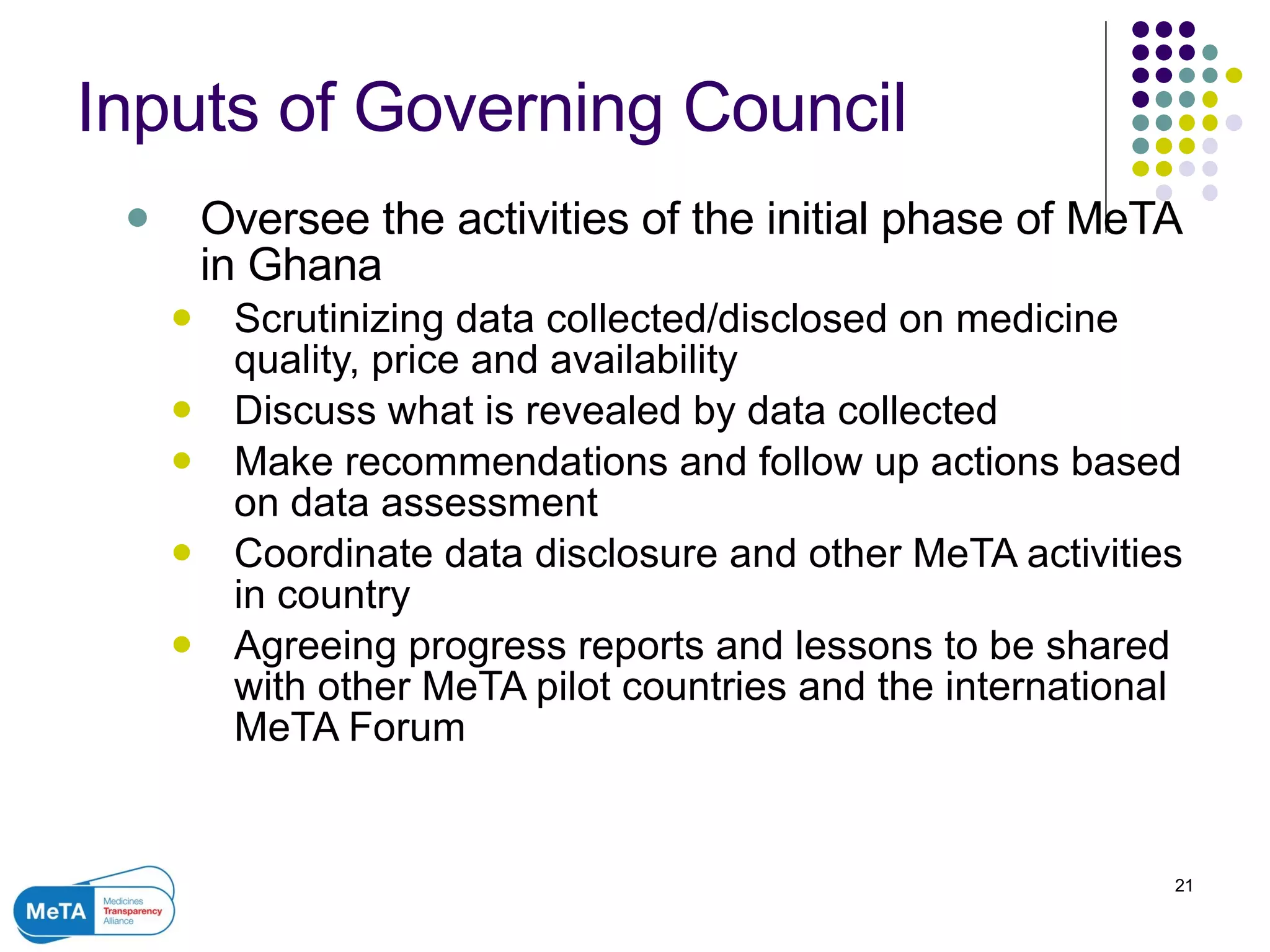 Inputs of Governing Council Oversee the activities of the initial phase of MeTA in Ghana Scrutinizing data collected/disclosed on medicine quality, price and availability Discuss what is revealed by data collected Make recommendations and follow up actions based on data assessment Coordinate  data disclosure and other MeTA activities in country Agreeing progress reports and lessons to be shared with other MeTA pilot countries and the international MeTA Forum 
