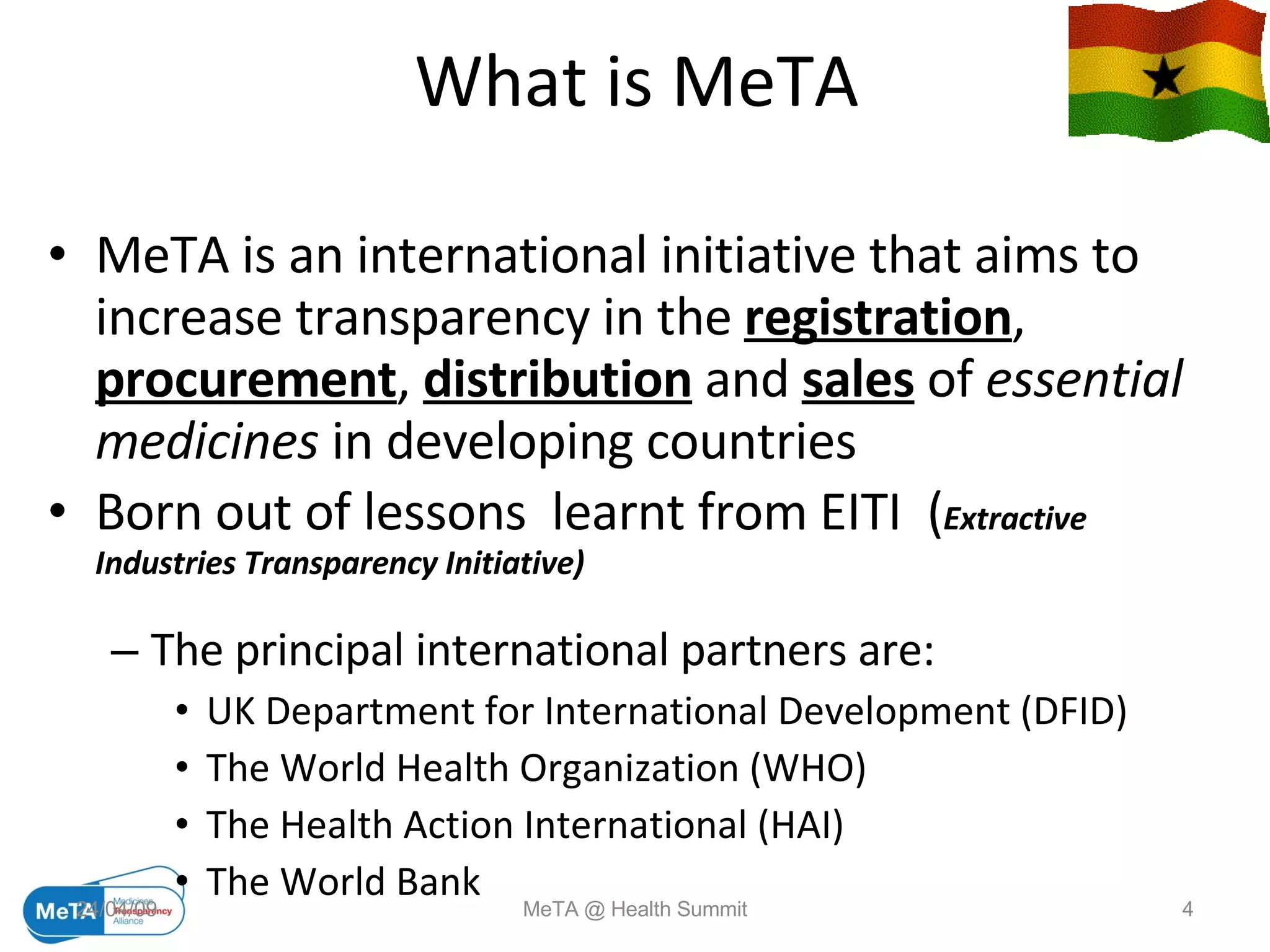 What is MeTA MeTA is an international initiative that aims to increase transparency in the  registration ,  procurement ,  distribution  and  sales  of  essential   medicines  in developing countries Born out of lessons  learnt from EITI  ( Extractive Industries Transparency Initiative) The principal international partners are: UK Department for International Development (DFID) The World Health Organization (WHO) The Health Action International (HAI) The World Bank  09/06/09 MeTA @ Health Summit 