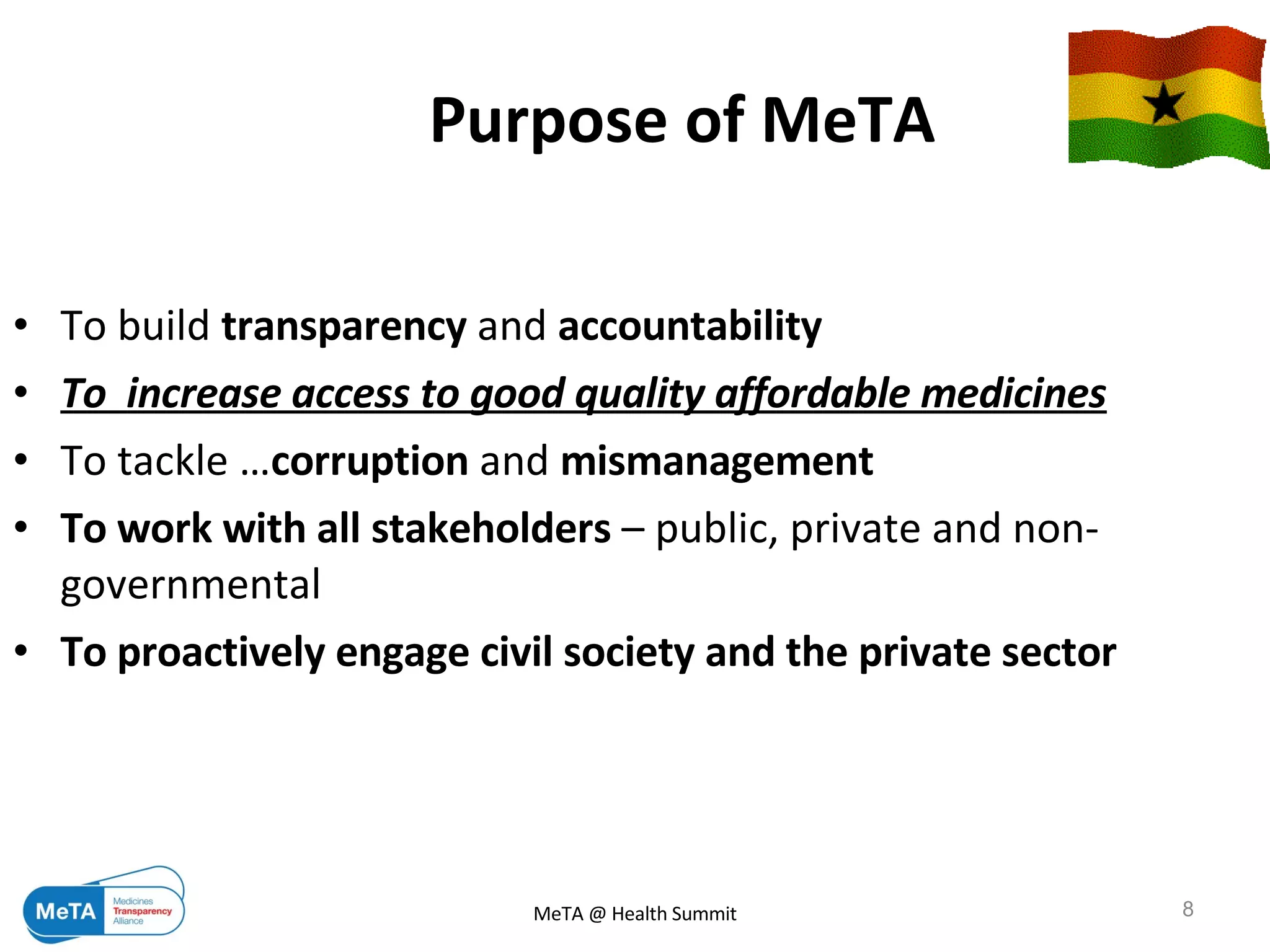 Purpose of MeTA   To build  transparency  and  accountability  To  increase access to good quality affordable medicines To tackle … corruption  and  mismanagement   To work with all stakeholders  – public, private and non-governmental  To proactively engage civil society and the private sector 09/06/09 MeTA @ Health Summit 