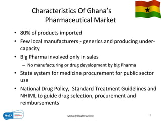 Characteristics Of Ghana’s  Pharmaceutical Market 80% of products imported  Few local manufacturers - generics and producing under-capacity Big Pharma involved only in sales No manufacturing or drug development by big Pharma State system for medicine procurement for public sector use National Drug Policy,  Standard Treatment Guidelines and NHIML to guide drug selection, procurement and reimbursements 09/06/09 MeTA @ Health Summit 