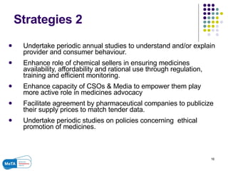 Strategies 2 Undertake periodic annual studies to understand and/or explain provider and consumer behaviour.  Enhance role of chemical sellers in ensuring medicines availability, affordability and rational use through regulation, training and efficient monitoring. Enhance capacity of CSOs & Media to empower them play more active role in medicines advocacy Facilitate agreement by pharmaceutical companies to publicize their supply prices to match tender data.  Undertake periodic studies on policies concerning  ethical promotion of medicines.  