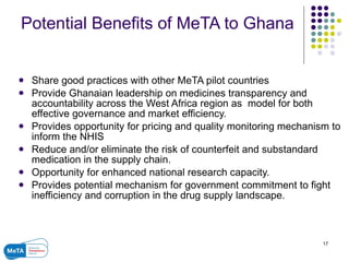 Potential Benefits of MeTA to Ghana Share good practices with other MeTA pilot countries Provide Ghanaian leadership on medicines transparency and accountability across the West Africa region as  model for both effective governance and market efficiency. Provides opportunity for pricing and quality monitoring mechanism to inform the NHIS  Reduce and/or eliminate the risk of counterfeit and substandard medication in the supply chain. Opportunity for enhanced national research capacity. Provides potential mechanism for government commitment to fight inefficiency and corruption in the drug supply landscape. 