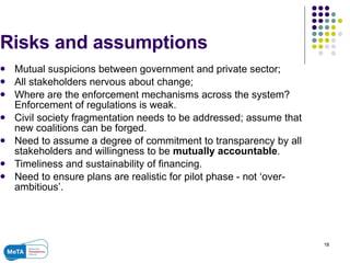 Risks and assumptions  Mutual suspicions between government and private sector; All stakeholders nervous about change; Where are the enforcement mechanisms across the system? Enforcement of regulations is weak. Civil society fragmentation needs to be addressed; assume that new coalitions can be forged. Need to assume a degree of commitment to transparency by all stakeholders and willingness to be  mutually accountable . Timeliness and sustainability of financing. Need to ensure plans are realistic for pilot phase - not ‘over-ambitious’. 