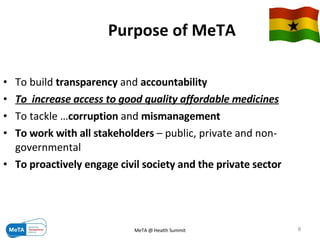 Purpose of MeTA   To build  transparency  and  accountability  To  increase access to good quality affordable medicines To tackle … corruption  and  mismanagement   To work with all stakeholders  – public, private and non-governmental  To proactively engage civil society and the private sector 09/06/09 MeTA @ Health Summit 