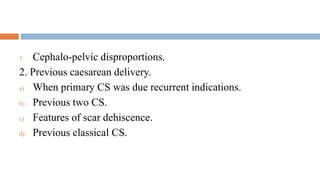 1. Cephalo-pelvic disproportions.
2. Previous caesarean delivery.
a) When primary CS was due recurrent indications.
b) Previous two CS.
c) Features of scar dehiscence.
d) Previous classical CS.
 