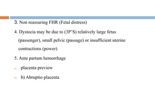 3. Non reassuring FHR (Fetal distress)
4. Dystocia may be due to (3P’S) relatively large fetus
(passenger), small pelvic (passage) or insufficient uterine
contractions (power)
5. Ante partum hemorrhage
a) placenta preview
b) b) Abruptio placenta
 