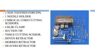  2 NON TOOTHED FORCEPS.
 1 NEEDLE HOLDER.
 UMBLICAL CORD CUTTING
SCISSORS.
 4 KLIK CLAMP.
 SUCTION TIP.
 TISSUE CUTTING SCISSOR.
 DOYEN RETRACTOR
 MORRIES RETRACTOR
 DEAVERS RETRACTOR
 