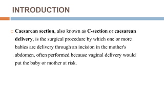 INTRODUCTION
 Caesarean section, also known as C-section or caesarean
delivery, is the surgical procedure by which one or more
babies are delivery through an incision in the mother's
abdomen, often performed because vaginal delivery would
put the baby or mother at risk.
 