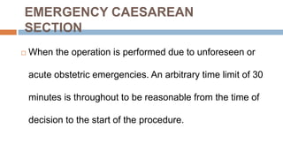 EMERGENCY CAESAREAN
SECTION
 When the operation is performed due to unforeseen or
acute obstetric emergencies. An arbitrary time limit of 30
minutes is throughout to be reasonable from the time of
decision to the start of the procedure.
 