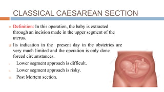 CLASSICAL CAESAREAN SECTION
 Definition: In this operation, the baby is extracted
through an incision made in the upper segment of the
uterus.
 Its indication in the present day in the obstetrics are
very much limited and the operation is only done under
forced circumstances.
i. Lower segment approach is difficult.
ii. Lower segment approach is risky.
iii. Post Mortem section.
 