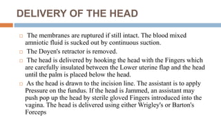DELIVERY OF THE HEAD
 The membranes are ruptured if still intact. The blood mixed
amniotic fluid is sucked out by continuous suction.
 The Doyen's retractor is removed.
 The head is delivered by hooking the head with the Fingers which
are carefully insulated between the Lower uterine flap and the head
until the palm is placed below the head.
 As the head is drawn to the incision line. The assistant is to apply
Pressure on the fundus. If the head is Jammed, an assistant may
push pop up the head by sterile gloved Fingers introduced into the
vagina. The head is delivered using either Wrigley's or Barton's
Forceps
 