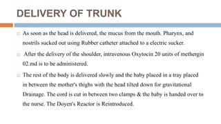 DELIVERY OF TRUNK
 As soon as the head is delivered, the mucus from the mouth. Pharynx, and
nostrils sucked out using Rubber catheter attached to a electric sucker.
 After the delivery of the shoulder, intravenous Oxytocin 20 units of methergin
02.md is to be administered.
 The rest of the body is delivered slowly and the baby placed in a tray placed
in between the mother's thighs with the head tilted down for gravitational
Drainage. The cord is cut in between two clamps & the baby is handed over to
the nurse. The Doyen's Reactor is Reintroduced.
 