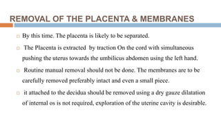REMOVAL OF THE PLACENTA & MEMBRANES
 By this time. The placenta is likely to be separated.
 The Placenta is extracted by traction On the cord with simultaneous
pushing the uterus towards the umbilicus abdomen using the left hand.
 Routine manual removal should not be done. The membranes are to be
carefully removed preferably intact and even a small piece.
 it attached to the decidua should be removed using a dry gauze dilatation
of internal os is not required, exploration of the uterine cavity is desirable.
 