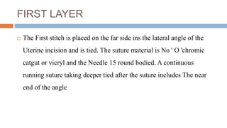 FIRST LAYER
 The First stitch is placed on the far side ins the lateral angle of the
Uterine incision and is tied. The suture material is No ' O 'chromic
catgut or vicryl and the Needle 15 round bodied. A continuous
running suture taking deeper tied after the suture includes The near
end of the angle
 