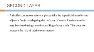 SECOND LAYER
 A similar continuous suture is placed take the superficial muscles and
adjacent fascia overlapping the 1st layer of suture. Uterine muscles
may be closed using a continuous Single layer stitch. This does not
increase the risk of uterine scar rapture.
 