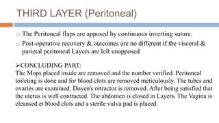THIRD LAYER (Peritoneal)
 The Peritoneal flaps are apposed by continuous inverting suture.
 Post-operative recovery & outcomes are no different if the visceral &
parietal peritoneal Layers are left unapposed
CONCLUDING PART:
The Mops placed inside are removed and the number verified. Peritoneal
toileting is done and for blood clots are removed meticulously. The tubes and
ovaries are examined. Doyen's retractor is removed. After being satisfied that
the uterus is well contracted. The abdomen is closed in Layers. The Vagina is
cleansed et blood clots and a sterile vulva pad is placed.
 