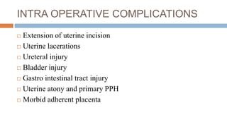 INTRA OPERATIVE COMPLICATIONS
 Extension of uterine incision
 Uterine lacerations
 Ureteral injury
 Bladder injury
 Gastro intestinal tract injury
 Uterine atony and primary PPH
 Morbid adherent placenta
 