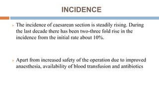 INCIDENCE
 The incidence of caesarean section is steadily rising. During
the last decade there has been two-three fold rise in the
incidence from the initial rate about 10%.
 Apart from increased safety of the operation due to improved
anaesthesia, availability of blood transfusion and antibiotics
 