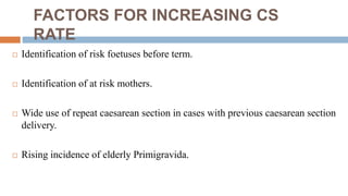 FACTORS FOR INCREASING CS
RATE
 Identification of risk foetuses before term.
 Identification of at risk mothers.
 Wide use of repeat caesarean section in cases with previous caesarean section
delivery.
 Rising incidence of elderly Primigravida.
 
