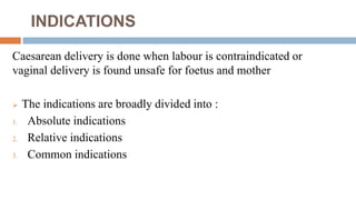 INDICATIONS
Caesarean delivery is done when labour is contraindicated or
vaginal delivery is found unsafe for foetus and mother
 The indications are broadly divided into :
1. Absolute indications
2. Relative indications
3. Common indications
 