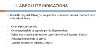 1. ABSOLUTE INDICATIONS
 When the Vaginal delivery is not possible , caesarean section is needed even
with a dead foetus
1. Central placenta previa.
2. Contracted pelvis or cephalo pelvic disproportion .
3. Pelvic mass causing obstruction (cervical or broad ligament fibroid)
4. Advanced carcinoma of cervix
5. Vaginal obstruction (atresia, stenosis)
 