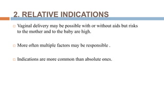 2. RELATIVE INDICATIONS
 Vaginal delivery may be possible with or without aids but risks
to the mother and to the baby are high.
 More often multiple factors may be responsible .
 Indications are more common than absolute ones.
 