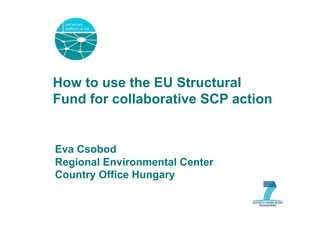 How to use the EU Structural
Fund for collaborative SCP action


Eva Csobod
Regional Environmental Center
Country Office Hungary
 