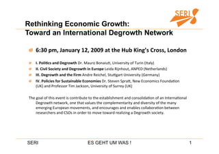 Rethinking Economic Growth:
Toward an International Degrowth Network


   6:30 pm, January 12, 2009 at the Hub King’s Cross, London 

       I. PoliDcs and Degrowth Dr. Mauro Bonaiu,, University of Turin (Italy) 

       II. Civil Society and Degrowth in Europe Leida Rijnhout, ANPED (Netherlands) 

       III. Degrowth and the Firm Andre Reichel, StuEgart University (Germany) 

       IV. Policies for Sustainable Economies Dr. Steven SpraE, New Economics Founda,on 
        (UK) and Professor Tim Jackson, University of Surrey (UK) 

The goal of this event is contribute to the establishment and consolida,on of an Interna,onal 
    Degrowth network, one that values the complementarity and diversity of the many 
    emerging European movements, and encourages and enables collabora,on between 
    researchers and CSOs in order to move toward realizing a Degrowth society. 




SERI                                 ES GEHT UM WAS !                                            1
 