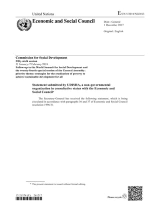 United Nations E/CN.5/2018/NGO/63
Economic and Social Council Distr.: General
1 December 2017
Original: English
17-21374 (E) 261217
*1721374*
Commission for Social Development
Fifty-sixth session
31 January–7 February 2018
Follow-up to the World Summit for Social Development and
the twenty-fourth special session of the General Assembly:
priority theme: strategies for the eradication of poverty to
achieve sustainable development for all
Statement submitted by UDISHA, a non-governmental
organization in consultative status with the Economic and
Social Council*1
The Secretary-General has received the following statement, which is being
circulated in accordance with paragraphs 36 and 37 of Economic and Social Council
resolution 1996/31.
__________________
* The present statement is issued without formal editing.
 