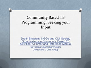 Community Based TB
 Programming: Seeking your
          Input

 Draft- Engaging NGOs and Civil Society
 Organizations in Community Based TB
activities: A Primer and Reference Manual
        Devasena Gnanashanmugam
         Consultant, CORE Group
 