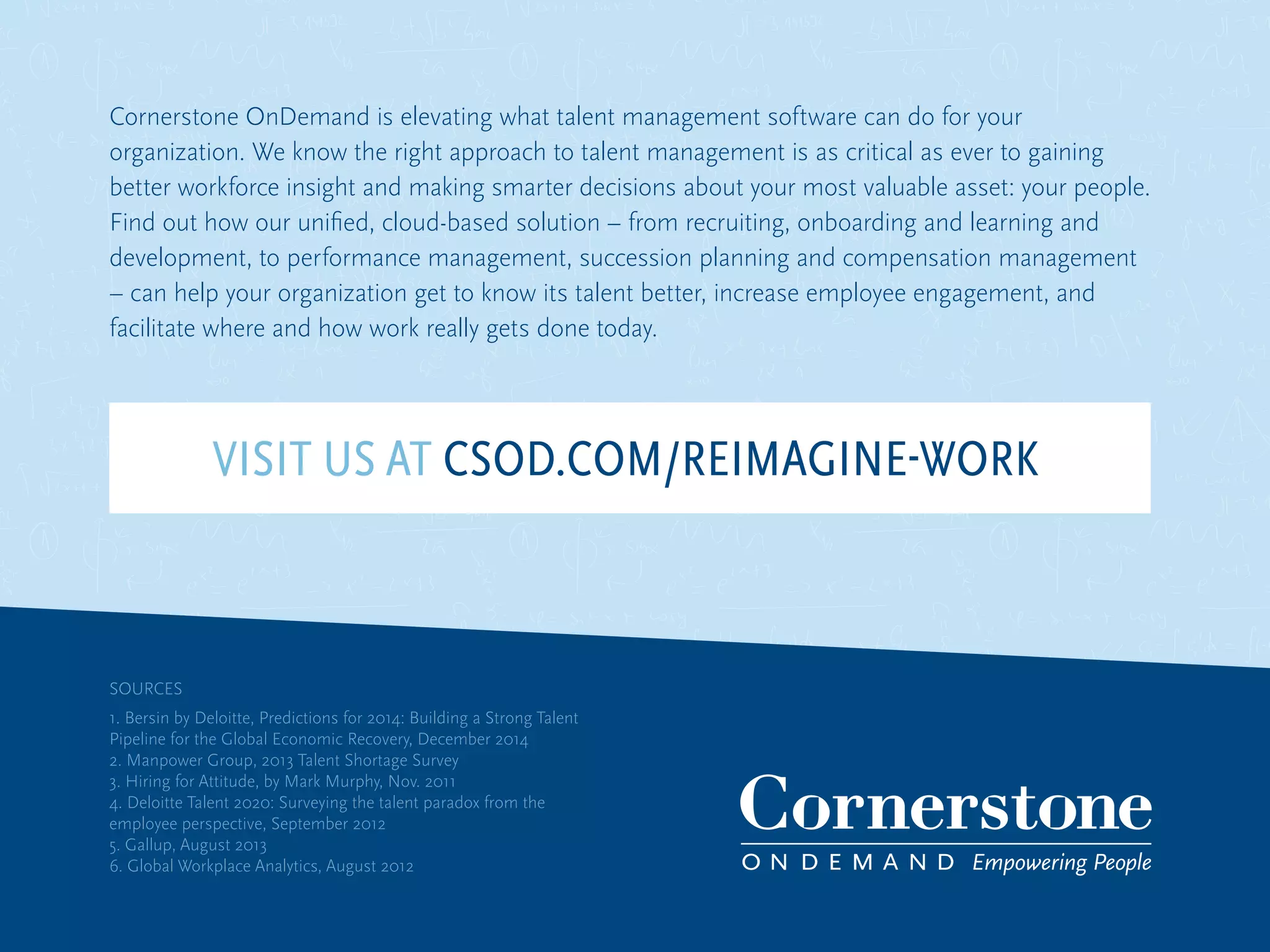 Cornerstone OnDemand is elevating what talent management software can do for your
organization. We know the right approach to talent management is as critical as ever to gaining
better workforce insight and making smarter decisions about your most valuable asset: your people.
Find out how our unified, cloud-based solution – from recruiting, onboarding and learning and
development, to performance management, succession planning and compensation management
– can help your organization get to know its talent better, increase employee engagement, and
facilitate where and how work really gets done today.
SOURCES
1. Bersin by Deloitte, Predictions for 2014: Building a Strong Talent
Pipeline for the Global Economic Recovery, December 2014
2. Manpower Group, 2013 Talent Shortage Survey
3. Hiring for Attitude, by Mark Murphy, Nov. 2011
4. Deloitte Talent 2020: Surveying the talent paradox from the
employee perspective, September 2012
5. Gallup, August 2013
6. Global Workplace Analytics, August 2012
VISIT US AT CSOD.COM/REIMAGINE-WORK
 