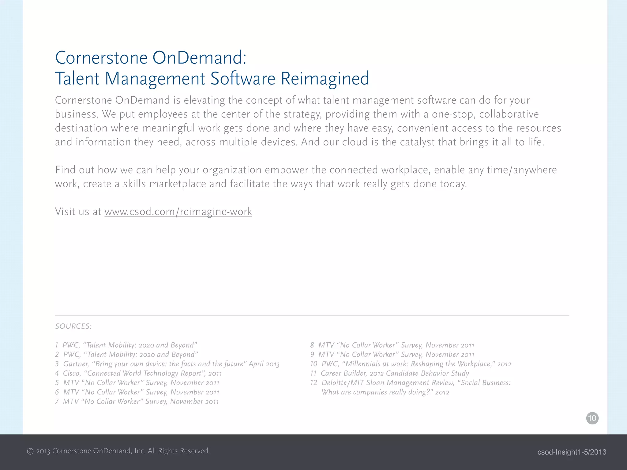 Cornerstone OnDemand:
Talent Management Software Reimagined
Cornerstone OnDemand is elevating the concept of what talent management software can do for your
business. We put employees at the center of the strategy, providing them with a one-stop, collaborative
destination where meaningful work gets done and where they have easy, convenient access to the resources
and information they need, across multiple devices. And our cloud is the catalyst that brings it all to life.
Find out how we can help your organization empower the connected workplace, enable any time/anywhere
work, create a skills marketplace and facilitate the ways that work really gets done today.
Visit us at www.csod.com/reimagine-work
SOURCES:
1 PWC, “Talent Mobility: 2020 and Beyond”
2 PWC, “Talent Mobility: 2020 and Beyond”
3 Gartner, “Bring your own device: the facts and the future” April 2013
4 Cisco, “Connected World Technology Report”, 2011
5 MTV “No Collar Worker” Survey, November 2011
6 MTV “No Collar Worker” Survey, November 2011
7 MTV “No Collar Worker” Survey, November 2011
8 MTV “No Collar Worker” Survey, November 2011
9 MTV “No Collar Worker” Survey, November 2011
10 PWC, “Millennials at work: Reshaping the Workplace,” 2012
11 Career Builder, 2012 Candidate Behavior Study
12 Deloitte/MIT Sloan Management Review, “Social Business:
What are companies really doing?” 2012
10
© 2013 Cornerstone OnDemand, Inc. All Rights Reserved. csod-Insight1-5/2013
 