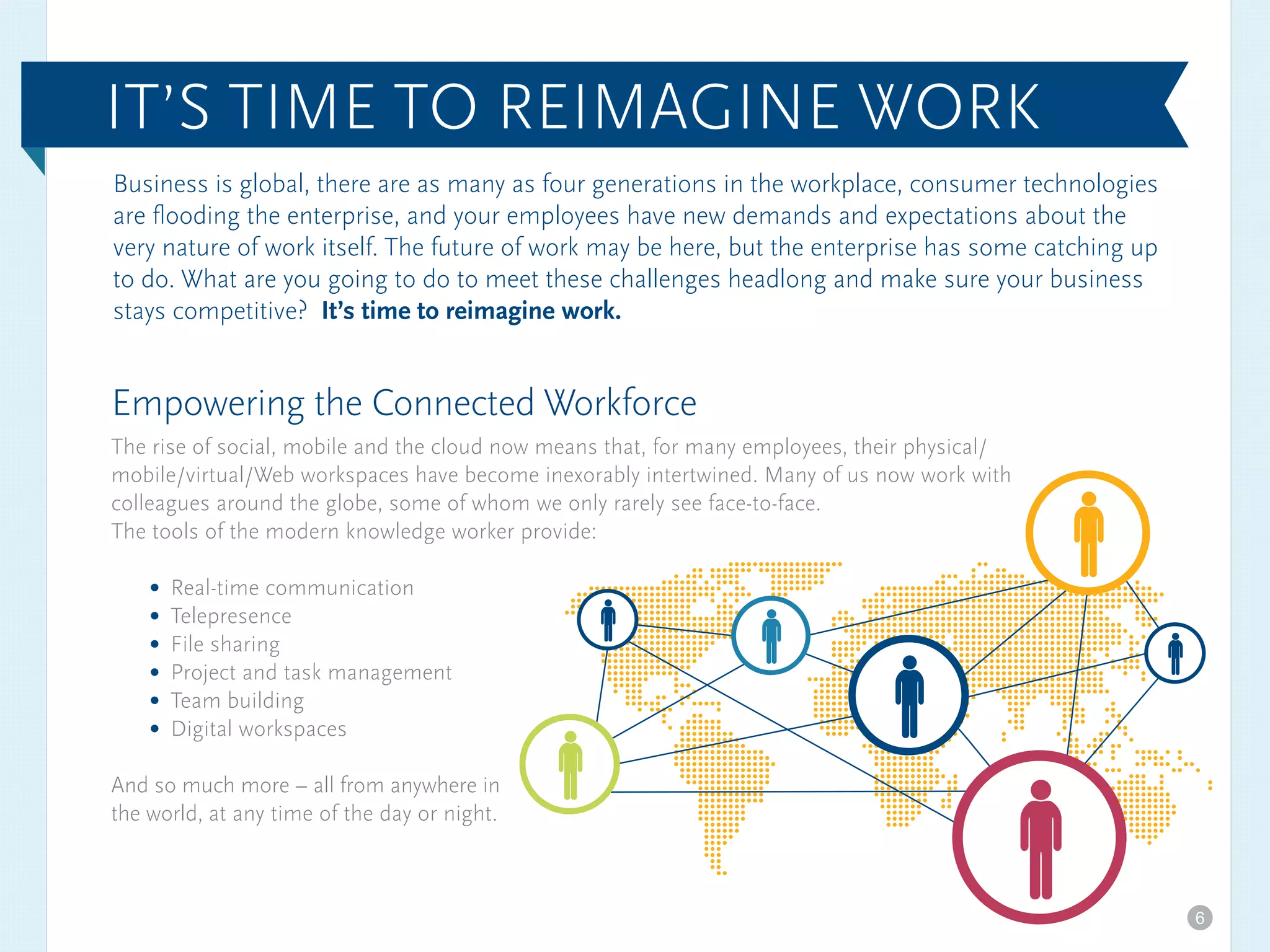 Business is global, there are as many as four generations in the workplace, consumer technologies
are flooding the enterprise, and your employees have new demands and expectations about the
very nature of work itself. The future of work may be here, but the enterprise has some catching up
to do. What are you going to do to meet these challenges headlong and make sure your business
stays competitive? It’s time to reimagine work.
Empowering the Connected Workforce
The rise of social, mobile and the cloud now means that, for many employees, their physical/
mobile/virtual/Web workspaces have become inexorably intertwined. Many of us now work with
colleagues around the globe, some of whom we only rarely see face-to-face.
The tools of the modern knowledge worker provide:
Real-time communication
Telepresence
File sharing
Project and task management
Team building
Digital workspaces
And so much more – all from anywhere in
the world, at any time of the day or night.
IT’S TIME TO REIMAGINE WORK
6
 