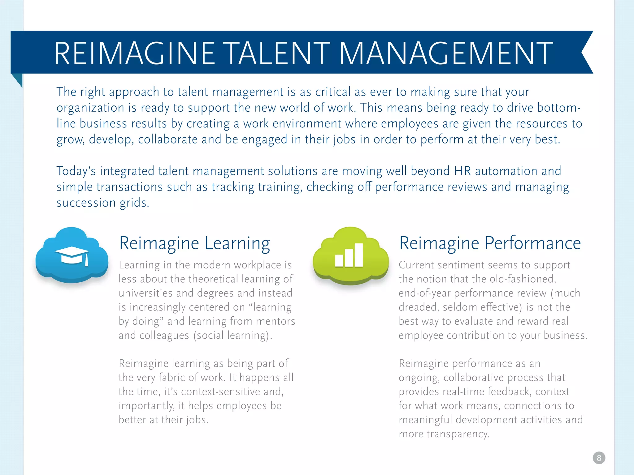 The right approach to talent management is as critical as ever to making sure that your
organization is ready to support the new world of work. This means being ready to drive bottom-
line business results by creating a work environment where employees are given the resources to
grow, develop, collaborate and be engaged in their jobs in order to perform at their very best.
Today’s integrated talent management solutions are moving well beyond HR automation and
simple transactions such as tracking training, checking off performance reviews and managing
succession grids.
Reimagine Learning
Learning in the modern workplace is
less about the theoretical learning of
universities and degrees and instead
is increasingly centered on “learning
by doing” and learning from mentors
and colleagues (social learning).
Reimagine learning as being part of
the very fabric of work. It happens all
the time, it’s context-sensitive and,
importantly, it helps employees be
better at their jobs.
Reimagine Performance
Current sentiment seems to support
the notion that the old-fashioned,
end-of-year performance review (much
dreaded, seldom effective) is not the
best way to evaluate and reward real
employee contribution to your business.
Reimagine performance as an
ongoing, collaborative process that
provides real-time feedback, context
for what work means, connections to
meaningful development activities and
more transparency.
REIMAGINE TALENT MANAGEMENT
8
 