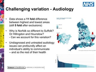 Challenging variation - Audiology
• Data shows a 11 fold difference
between highest and lowest areas
(still 5 fold after exclusions)
• Why is Norfolk so different to Suffolk?
Or Hillingdon and Hounslow?
- Can we account for this variation?
• Undiagnosed and untreated audiology
issues can profoundly affect an
individual’s ability to communicate
– and so the rest of their health

 