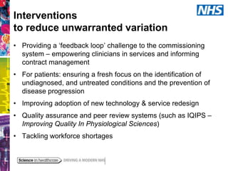 Interventions
to reduce unwarranted variation
• Providing a ‘feedback loop’ challenge to the commissioning
system – empowering clinicians in services and informing
contract management
• For patients: ensuring a fresh focus on the identification of
undiagnosed, and untreated conditions and the prevention of
disease progression

• Improving adoption of new technology & service redesign
• Quality assurance and peer review systems (such as IQIPS –
Improving Quality In Physiological Sciences)
• Tackling workforce shortages

 