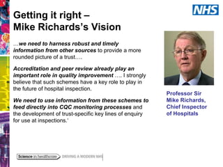 Getting it right –
Mike Richards’s Vision
…we need to harness robust and timely
information from other sources to provide a more
rounded picture of a trust….
Accreditation and peer review already play an
important role in quality improvement …. I strongly
believe that such schemes have a key role to play in
the future of hospital inspection.
We need to use information from these schemes to
feed directly into CQC monitoring processes and
the development of trust-specific key lines of enquiry
for use at inspections.‘

Professor Sir
Mike Richards,
Chief Inspector
of Hospitals

 