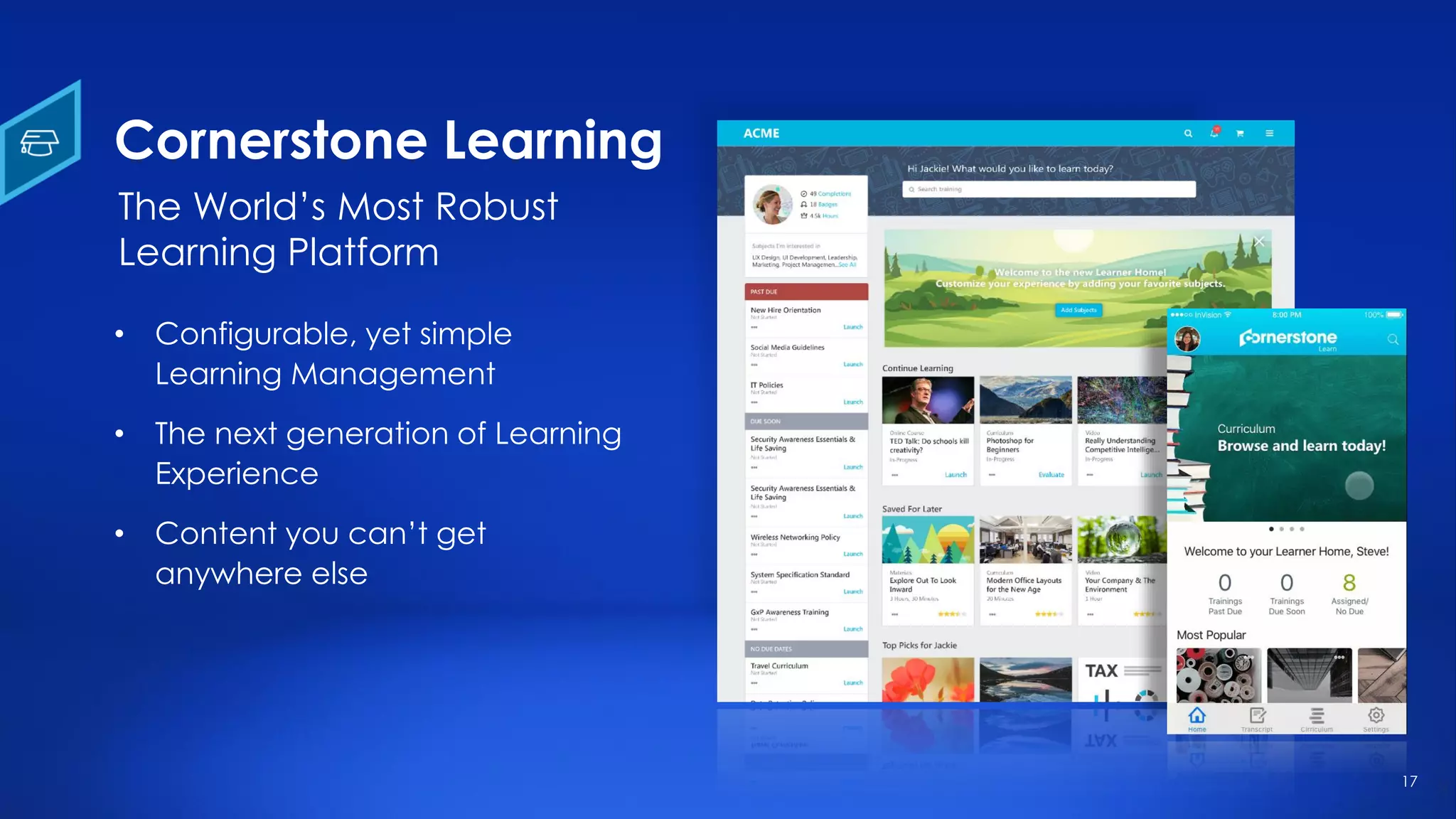 17
Cornerstone Learning
• Configurable, yet simple
Learning Management
• The next generation of Learning
Experience
• Content you can’t get
anywhere else
The World’s Most Robust
Learning Platform
 