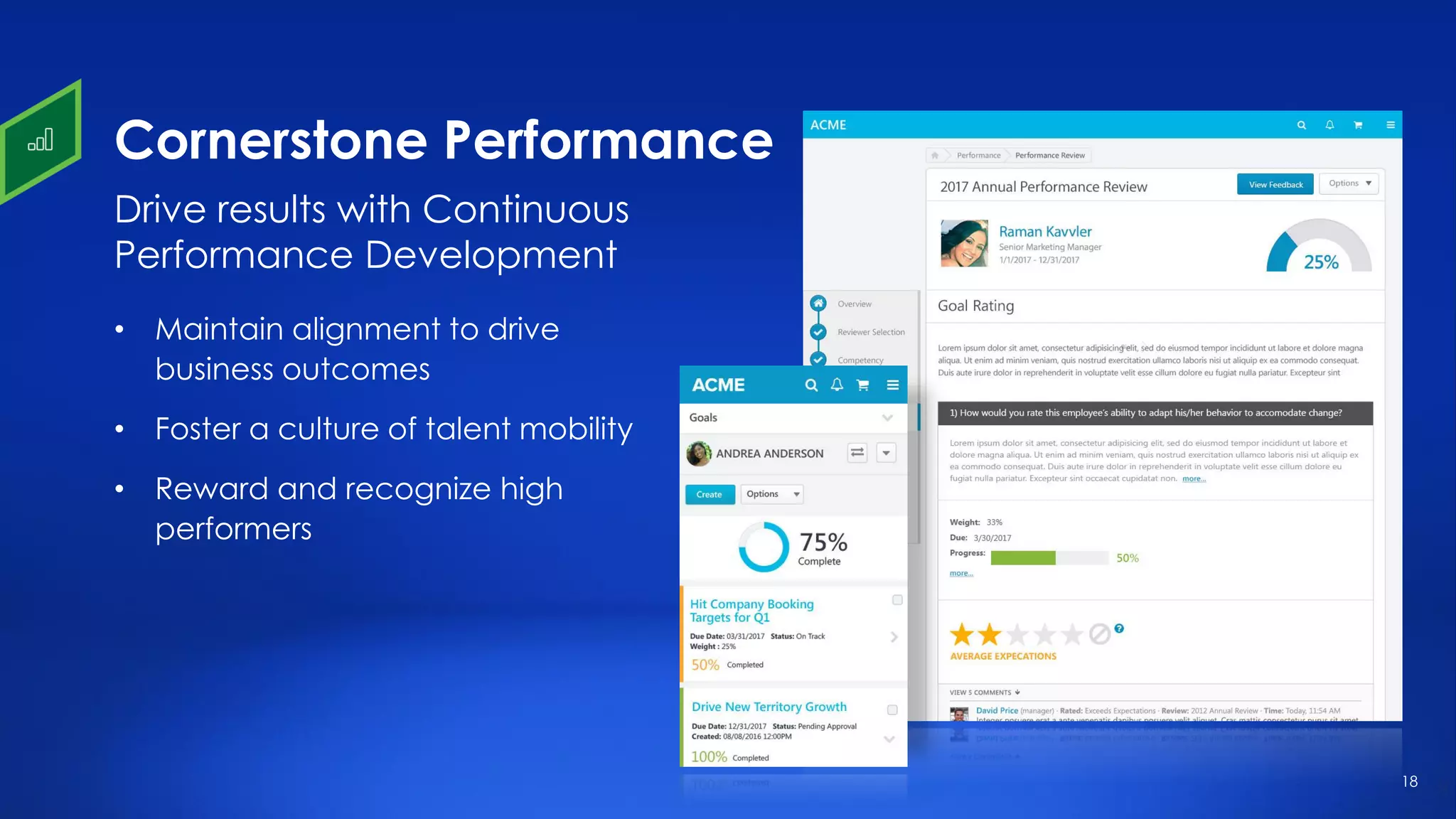 18
Cornerstone Performance
• Maintain alignment to drive
business outcomes
• Foster a culture of talent mobility
• Reward and recognize high
performers
Drive results with Continuous
Performance Development
 