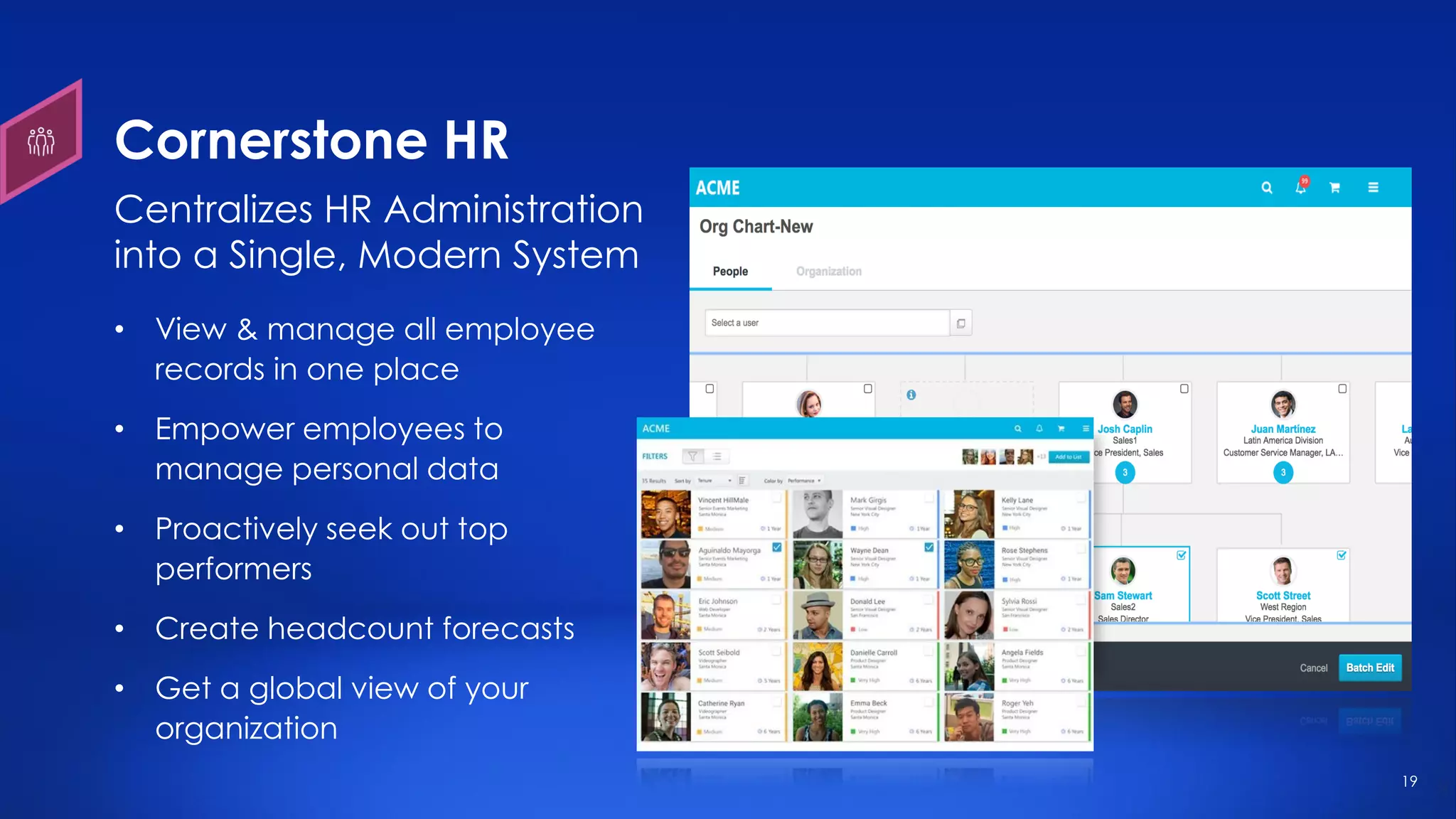 19
Cornerstone HR
• View & manage all employee
records in one place
• Empower employees to
manage personal data
• Proactively seek out top
performers
• Create headcount forecasts
• Get a global view of your
organization
Centralizes HR Administration
into a Single, Modern System
 