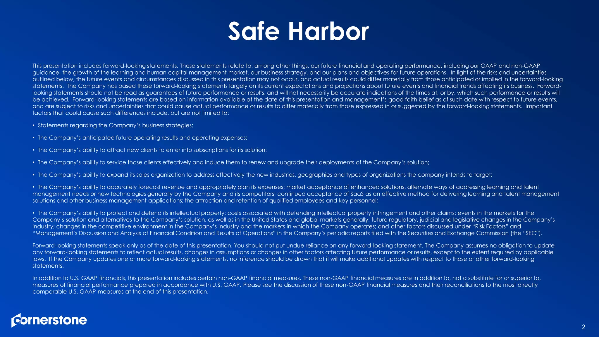 This presentation includes forward-looking statements. These statements relate to, among other things, our future financial and operating performance, including our GAAP and non-GAAP
guidance, the growth of the learning and human capital management market, our business strategy, and our plans and objectives for future operations. In light of the risks and uncertainties
outlined below, the future events and circumstances discussed in this presentation may not occur, and actual results could differ materially from those anticipated or implied in the forward-looking
statements. The Company has based these forward-looking statements largely on its current expectations and projections about future events and financial trends affecting its business. Forward-
looking statements should not be read as guarantees of future performance or results, and will not necessarily be accurate indications of the times at, or by, which such performance or results will
be achieved. Forward-looking statements are based on information available at the date of this presentation and management’s good faith belief as of such date with respect to future events,
and are subject to risks and uncertainties that could cause actual performance or results to differ materially from those expressed in or suggested by the forward-looking statements. Important
factors that could cause such differences include, but are not limited to:
• Statements regarding the Company’s business strategies;
• The Company’s anticipated future operating results and operating expenses;
• The Company’s ability to attract new clients to enter into subscriptions for its solution;
• The Company’s ability to service those clients effectively and induce them to renew and upgrade their deployments of the Company’s solution;
• The Company’s ability to expand its sales organization to address effectively the new industries, geographies and types of organizations the company intends to target;
• The Company’s ability to accurately forecast revenue and appropriately plan its expenses; market acceptance of enhanced solutions, alternate ways of addressing learning and talent
management needs or new technologies generally by the Company and its competitors; continued acceptance of SaaS as an effective method for delivering learning and talent management
solutions and other business management applications; the attraction and retention of qualified employees and key personnel;
• The Company’s ability to protect and defend its intellectual property; costs associated with defending intellectual property infringement and other claims; events in the markets for the
Company’s solution and alternatives to the Company’s solution, as well as in the United States and global markets generally; future regulatory, judicial and legislative changes in the Company’s
industry; changes in the competitive environment in the Company’s industry and the markets in which the Company operates; and other factors discussed under “Risk Factors” and
“Management’s Discussion and Analysis of Financial Condition and Results of Operations” in the Company’s periodic reports filed with the Securities and Exchange Commission (the “SEC”).
Forward-looking statements speak only as of the date of this presentation. You should not put undue reliance on any forward-looking statement. The Company assumes no obligation to update
any forward-looking statements to reflect actual results, changes in assumptions or changes in other factors affecting future performance or results, except to the extent required by applicable
laws. If the Company updates one or more forward-looking statements, no inference should be drawn that it will make additional updates with respect to those or other forward-looking
statements.
In addition to U.S. GAAP financials, this presentation includes certain non-GAAP financial measures. These non-GAAP financial measures are in addition to, not a substitute for or superior to,
measures of financial performance prepared in accordance with U.S. GAAP. Please see the discussion of these non-GAAP financial measures and their reconciliations to the most directly
comparable U.S. GAAP measures at the end of this presentation.
Safe Harbor
2
 