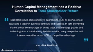 11
BlackRock views each company’s approach to HCM as an investment
issue and a factor in business continuity and success. In light of evolving
market trends like shortages of skilled labor, uneven wage growth, and
technology that is transforming the labor market, many companies and
investors consider robust HCM a competitive advantage.
-Larry Fink, BlackRock
“
”
Human Capital Management has a Positive
Correlation to Total Shareholder Return
Source: Logos and names are property of the respective company.
 