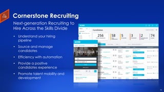 16
Cornerstone Recruiting
• Understand your hiring
pipeline
• Source and manage
candidates
• Efficiency with automation
• Provide a positive
candidates experience
• Promote talent mobility and
development
Next-generation Recruiting to
Hire Across the Skills Divide
16
 