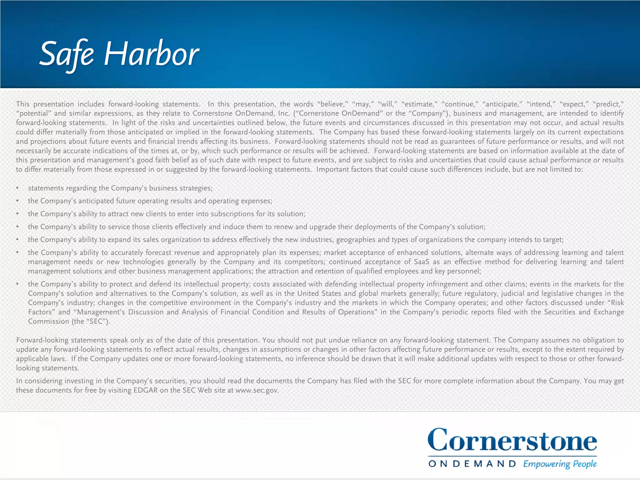This presentation includes forward-looking statements. In this presentation, the words “believe,” “may,” “will,” “estimate,” “continue,” “anticipate,” “intend,” “expect,” “predict,”
“potential” and similar expressions, as they relate to Cornerstone OnDemand, Inc. (“Cornerstone OnDemand” or the “Company”), business and management, are intended to identify
forward-looking statements. In light of the risks and uncertainties outlined below, the future events and circumstances discussed in this presentation may not occur, and actual results
could differ materially from those anticipated or implied in the forward-looking statements. The Company has based these forward-looking statements largely on its current expectations
and projections about future events and financial trends affecting its business. Forward-looking statements should not be read as guarantees of future performance or results, and will not
necessarily be accurate indications of the times at, or by, which such performance or results will be achieved. Forward-looking statements are based on information available at the date of
this presentation and management’s good faith belief as of such date with respect to future events, and are subject to risks and uncertainties that could cause actual performance or results
to differ materially from those expressed in or suggested by the forward-looking statements. Important factors that could cause such differences include, but are not limited to:
• statements regarding the Company’s business strategies;
• the Company’s anticipated future operating results and operating expenses;
• the Company’s ability to attract new clients to enter into subscriptions for its solution;
• the Company’s ability to service those clients effectively and induce them to renew and upgrade their deployments of the Company’s solution;
• the Company’s ability to expand its sales organization to address effectively the new industries, geographies and types of organizations the company intends to target;
• the Company’s ability to accurately forecast revenue and appropriately plan its expenses; market acceptance of enhanced solutions, alternate ways of addressing learning and talent
management needs or new technologies generally by the Company and its competitors; continued acceptance of SaaS as an effective method for delivering learning and talent
management solutions and other business management applications; the attraction and retention of qualified employees and key personnel;
• the Company’s ability to protect and defend its intellectual property; costs associated with defending intellectual property infringement and other claims; events in the markets for the
Company’s solution and alternatives to the Company’s solution, as well as in the United States and global markets generally; future regulatory, judicial and legislative changes in the
Company’s industry; changes in the competitive environment in the Company’s industry and the markets in which the Company operates; and other factors discussed under “Risk
Factors” and “Management’s Discussion and Analysis of Financial Condition and Results of Operations” in the Company’s periodic reports filed with the Securities and Exchange
Commission (the “SEC”).
Forward-looking statements speak only as of the date of this presentation. You should not put undue reliance on any forward-looking statement. The Company assumes no obligation to
update any forward-looking statements to reflect actual results, changes in assumptions or changes in other factors affecting future performance or results, except to the extent required by
applicable laws. If the Company updates one or more forward-looking statements, no inference should be drawn that it will make additional updates with respect to those or other forward-
looking statements.
In considering investing in the Company’s securities, you should read the documents the Company has filed with the SEC for more complete information about the Company. You may get
these documents for free by visiting EDGAR on the SEC Web site at www.sec.gov.
Safe Harbor
 