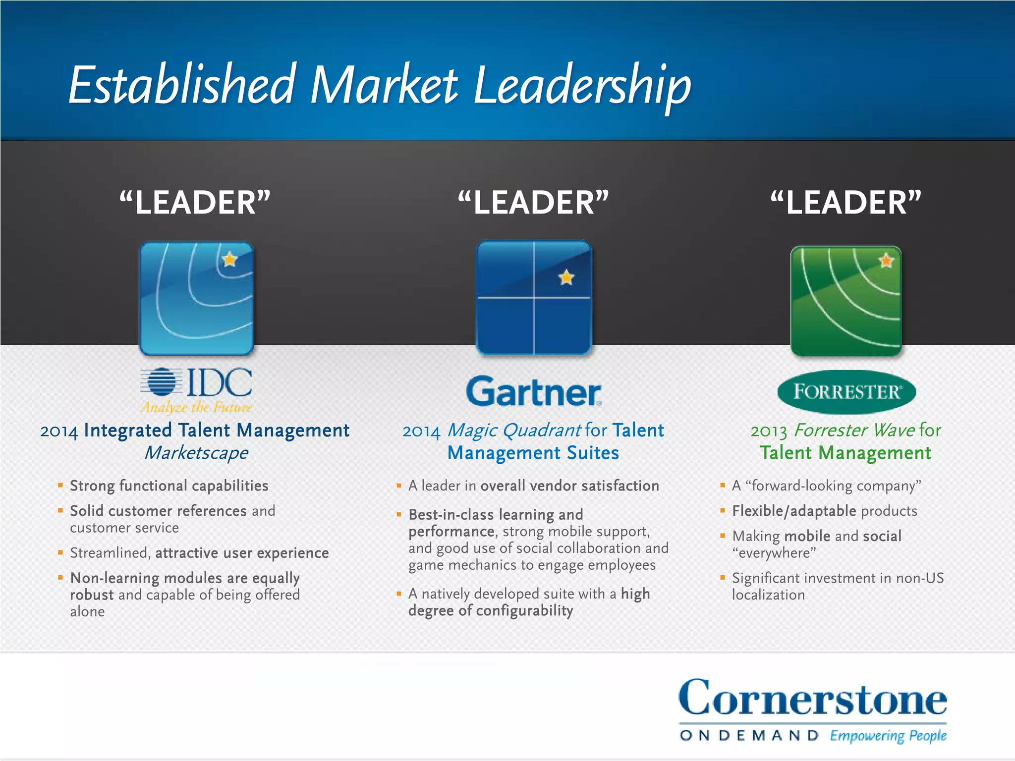 Established Market Leadership
“LEADER”
2013 Forrester Wave for
Talent Management
 A “forward-looking company”
 Flexible/adaptable products
 Making mobile and social
“everywhere”
 Significant investment in non-US
localization
“LEADER”
2014 Integrated Talent Management
Marketscape
 Strong functional capabilities
 Solid customer references and
customer service
 Streamlined, attractive user experience
 Non-learning modules are equally
robust and capable of being offered
alone
“LEADER”
2014 Magic Quadrant for Talent
Management Suites
 A leader in overall vendor satisfaction
 Best-in-class learning and
performance, strong mobile support,
and good use of social collaboration and
game mechanics to engage employees
 A natively developed suite with a high
degree of configurability
 