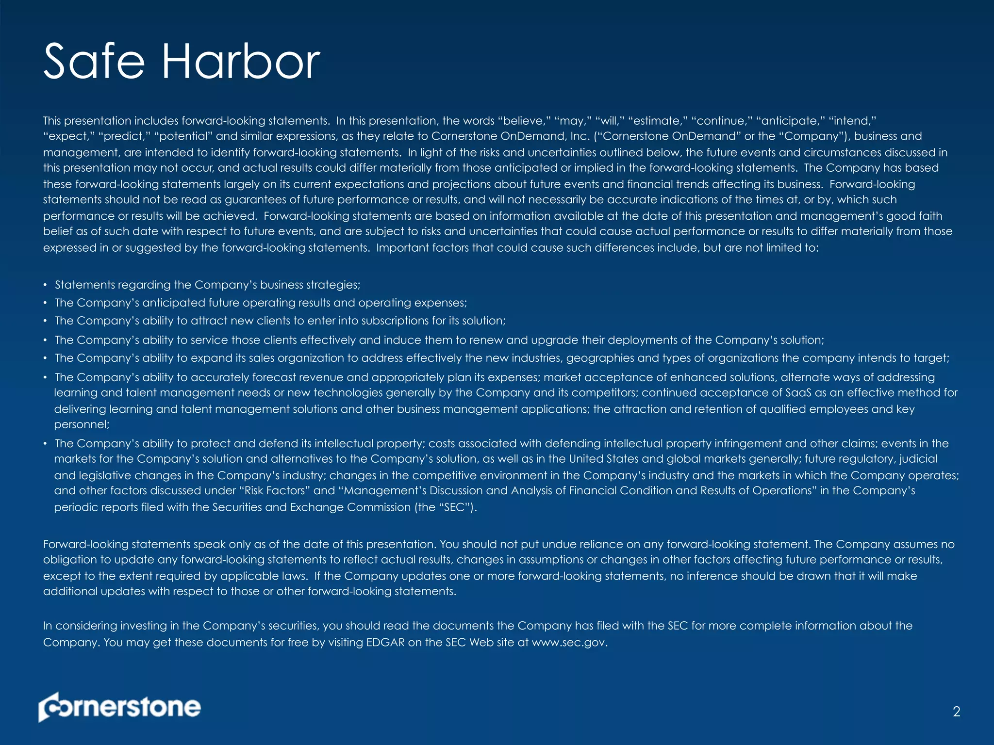 Safe Harbor
This presentation includes forward-looking statements. In this presentation, the words “believe,” “may,” “will,” “estimate,” “continue,” “anticipate,” “intend,”
“expect,” “predict,” “potential” and similar expressions, as they relate to Cornerstone OnDemand, Inc. (“Cornerstone OnDemand” or the “Company”), business and
management, are intended to identify forward-looking statements. In light of the risks and uncertainties outlined below, the future events and circumstances discussed in
this presentation may not occur, and actual results could differ materially from those anticipated or implied in the forward-looking statements. The Company has based
these forward-looking statements largely on its current expectations and projections about future events and financial trends affecting its business. Forward-looking
statements should not be read as guarantees of future performance or results, and will not necessarily be accurate indications of the times at, or by, which such
performance or results will be achieved. Forward-looking statements are based on information available at the date of this presentation and management’s good faith
belief as of such date with respect to future events, and are subject to risks and uncertainties that could cause actual performance or results to differ materially from those
expressed in or suggested by the forward-looking statements. Important factors that could cause such differences include, but are not limited to:
•  Statements regarding the Company’s business strategies;
•  The Company’s anticipated future operating results and operating expenses;
•  The Company’s ability to attract new clients to enter into subscriptions for its solution;
•  The Company’s ability to service those clients effectively and induce them to renew and upgrade their deployments of the Company’s solution;
•  The Company’s ability to expand its sales organization to address effectively the new industries, geographies and types of organizations the company intends to target;
•  The Company’s ability to accurately forecast revenue and appropriately plan its expenses; market acceptance of enhanced solutions, alternate ways of addressing
learning and talent management needs or new technologies generally by the Company and its competitors; continued acceptance of SaaS as an effective method for
delivering learning and talent management solutions and other business management applications; the attraction and retention of qualified employees and key
personnel;
•  The Company’s ability to protect and defend its intellectual property; costs associated with defending intellectual property infringement and other claims; events in the
markets for the Company’s solution and alternatives to the Company’s solution, as well as in the United States and global markets generally; future regulatory, judicial
and legislative changes in the Company’s industry; changes in the competitive environment in the Company’s industry and the markets in which the Company operates;
and other factors discussed under “Risk Factors” and “Management’s Discussion and Analysis of Financial Condition and Results of Operations” in the Company’s
periodic reports filed with the Securities and Exchange Commission (the “SEC”).
Forward-looking statements speak only as of the date of this presentation. You should not put undue reliance on any forward-looking statement. The Company assumes no
obligation to update any forward-looking statements to reflect actual results, changes in assumptions or changes in other factors affecting future performance or results,
except to the extent required by applicable laws. If the Company updates one or more forward-looking statements, no inference should be drawn that it will make
additional updates with respect to those or other forward-looking statements.
In considering investing in the Company’s securities, you should read the documents the Company has filed with the SEC for more complete information about the
Company. You may get these documents for free by visiting EDGAR on the SEC Web site at www.sec.gov.
2
 